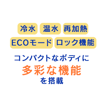 冷水 温水 再加熱 ECOモード ロック機能 コンパクトなボディに多彩な機能を搭載